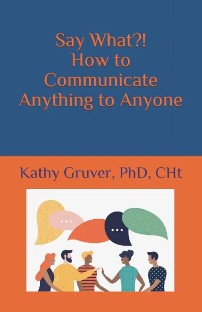 Say What?! How to Communicate Anything To Anyone - Dr. Kathy Gruver